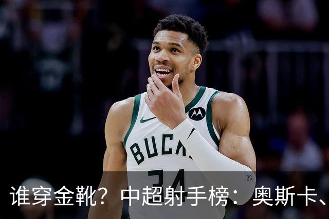 谁穿金靴？中超射手榜：奥斯卡、卡迪斯21球，拉唐20球克雷桑19球